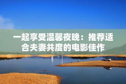 一起享受温馨夜晚：推荐适合夫妻共度的电影佳作