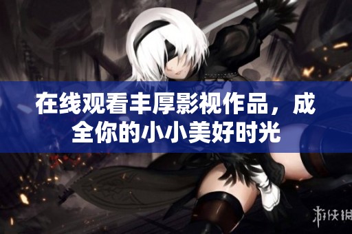在线观看丰厚影视作品，成全你的小小美好时光