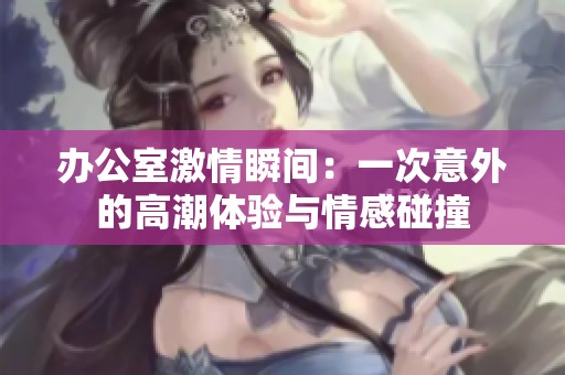 办公室激情瞬间：一次意外的高潮体验与情感碰撞
