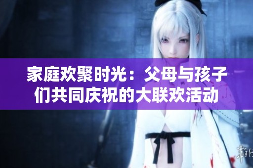 家庭欢聚时光：父母与孩子们共同庆祝的大联欢活动