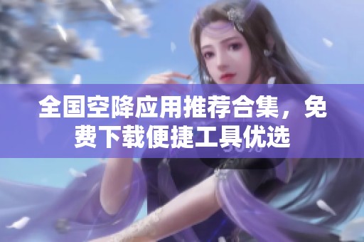 全国空降应用推荐合集，免费下载便捷工具优选