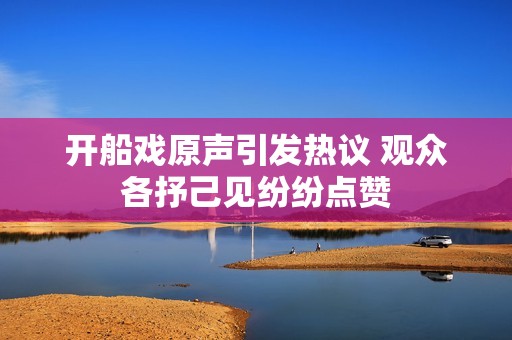 开船戏原声引发热议 观众各抒己见纷纷点赞
