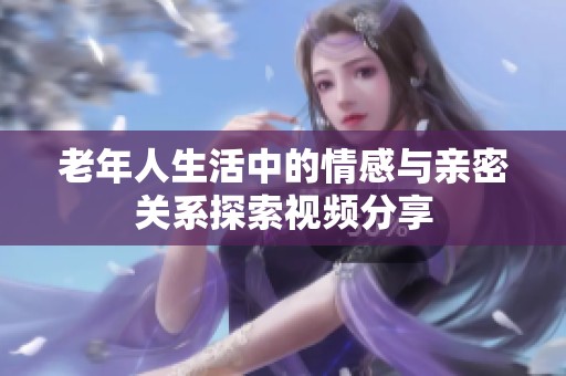 老年人生活中的情感与亲密关系探索视频分享