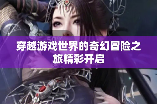 穿越游戏世界的奇幻冒险之旅精彩开启