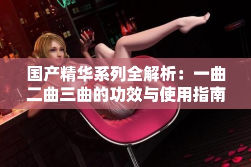 国产精华系列全解析：一曲二曲三曲的功效与使用指南