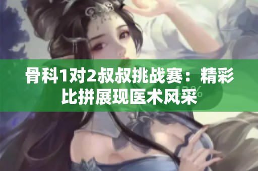 骨科1对2叔叔挑战赛：精彩比拼展现医术风采