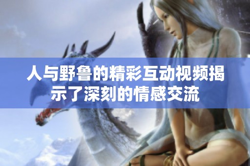 人与野鲁的精彩互动视频揭示了深刻的情感交流
