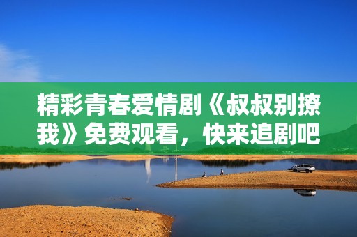 精彩青春爱情剧《叔叔别撩我》免费观看，快来追剧吧