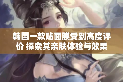 韩国一款贴面膜受到高度评价 探索其亲肤体验与效果