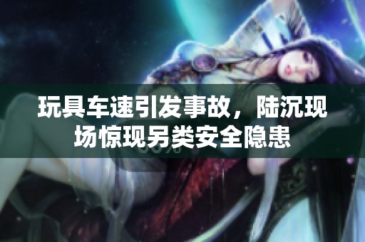 玩具车速引发事故，陆沉现场惊现另类安全隐患