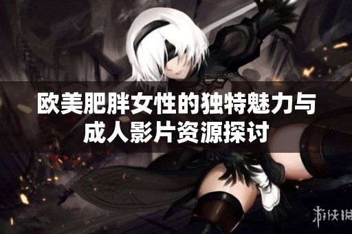 欧美肥胖女性的独特魅力与成人影片资源探讨