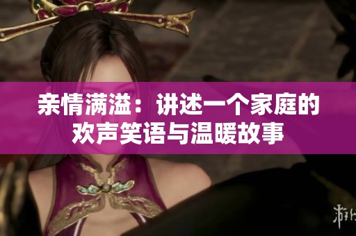 亲情满溢：讲述一个家庭的欢声笑语与温暖故事