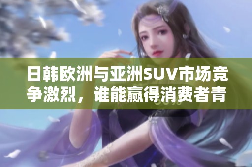 日韩欧洲与亚洲SUV市场竞争激烈，谁能赢得消费者青睐