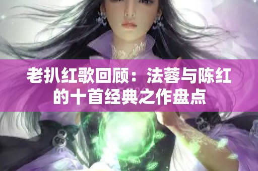 老扒红歌回顾：法蓉与陈红的十首经典之作盘点