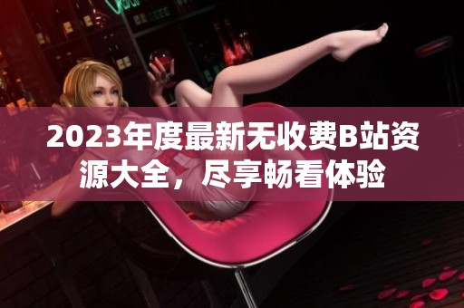 2023年度最新无收费B站资源大全，尽享畅看体验