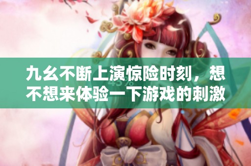 九幺不断上演惊险时刻，想不想来体验一下游戏的刺激？