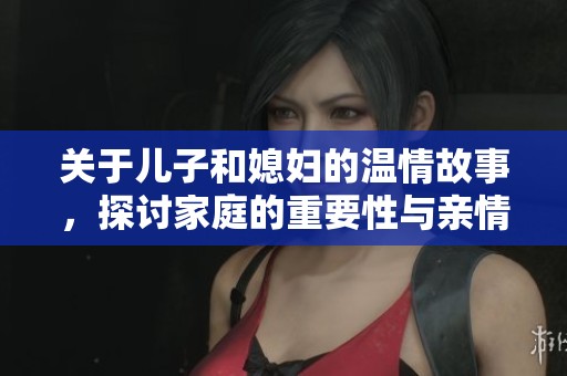 关于儿子和媳妇的温情故事，探讨家庭的重要性与亲情纽带
