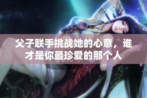 父子联手挑战她的心意，谁才是你最珍爱的那个人
