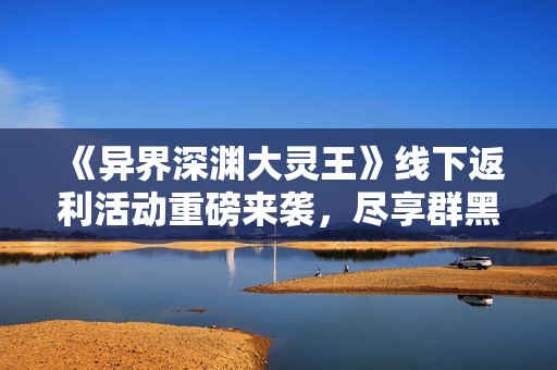《异界深渊大灵王》线下返利活动重磅来袭，尽享群黑H5游戏特权！
