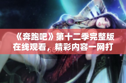 《奔跑吧》第十二季完整版在线观看，精彩内容一网打尽