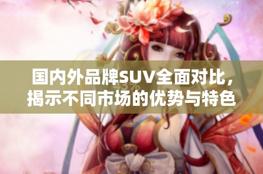 国内外品牌SUV全面对比，揭示不同市场的优势与特色