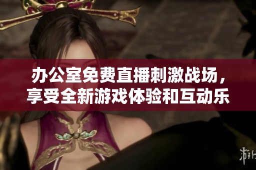 办公室免费直播刺激战场，享受全新游戏体验和互动乐趣