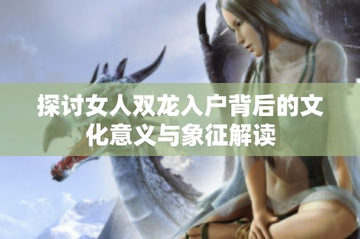 探讨女人双龙入户背后的文化意义与象征解读