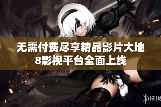 无需付费尽享精品影片大地8影视平台全面上线