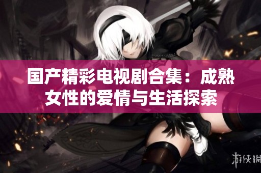 国产精彩电视剧合集：成熟女性的爱情与生活探索