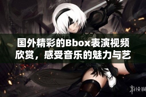 国外精彩的Bbox表演视频欣赏，感受音乐的魅力与艺术的碰撞