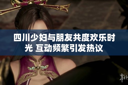 四川少妇与朋友共度欢乐时光 互动频繁引发热议