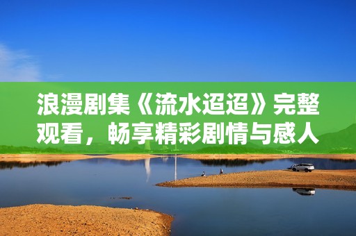 浪漫剧集《流水迢迢》完整观看，畅享精彩剧情与感人故事