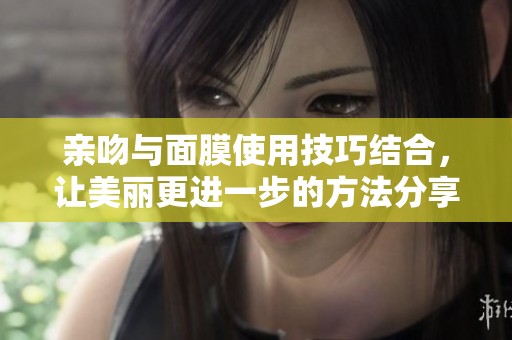 亲吻与面膜使用技巧结合，让美丽更进一步的方法分享