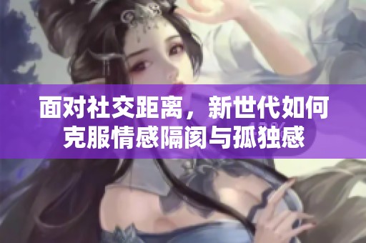 面对社交距离，新世代如何克服情感隔阂与孤独感