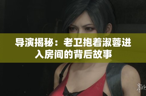 导演揭秘：老卫抱着淑蓉进入房间的背后故事