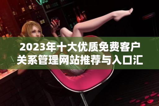 2023年十大优质免费客户关系管理网站推荐与入口汇总