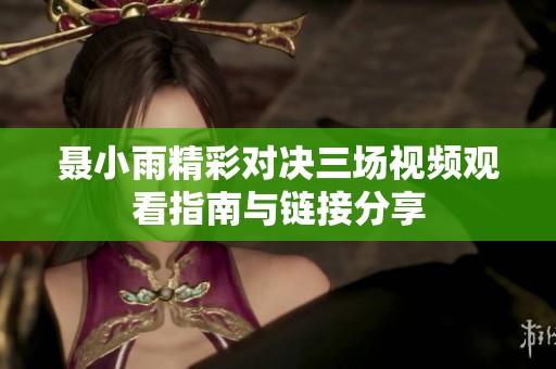 聂小雨精彩对决三场视频观看指南与链接分享