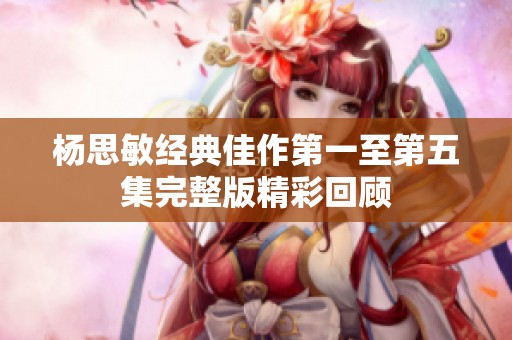 杨思敏经典佳作第一至第五集完整版精彩回顾