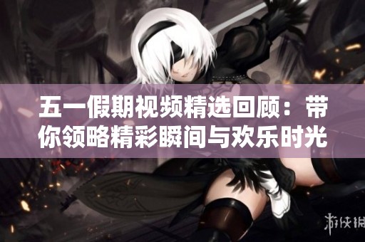 五一假期视频精选回顾：带你领略精彩瞬间与欢乐时光