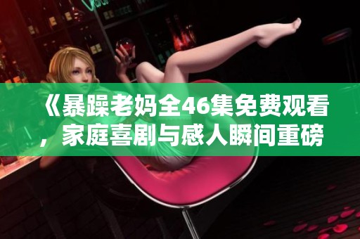 《暴躁老妈全46集免费观看，家庭喜剧与感人瞬间重磅回归》