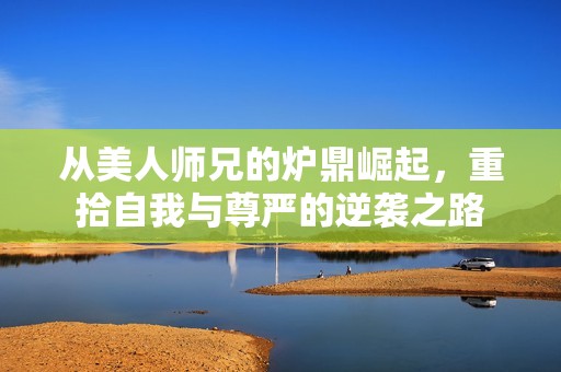 从美人师兄的炉鼎崛起，重拾自我与尊严的逆袭之路
