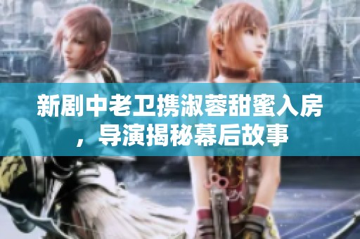 新剧中老卫携淑蓉甜蜜入房，导演揭秘幕后故事
