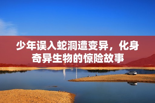 少年误入蛇洞遭变异，化身奇异生物的惊险故事