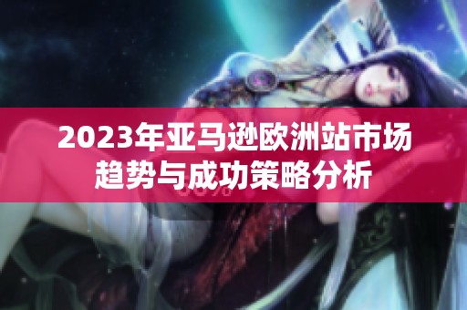 2023年亚马逊欧洲站市场趋势与成功策略分析