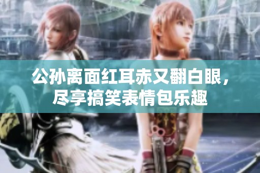 公孙离面红耳赤又翻白眼，尽享搞笑表情包乐趣