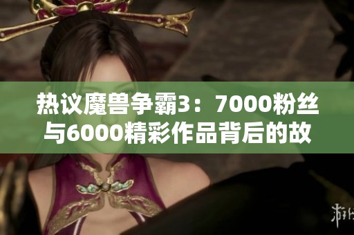 热议魔兽争霸3：7000粉丝与6000精彩作品背后的故事