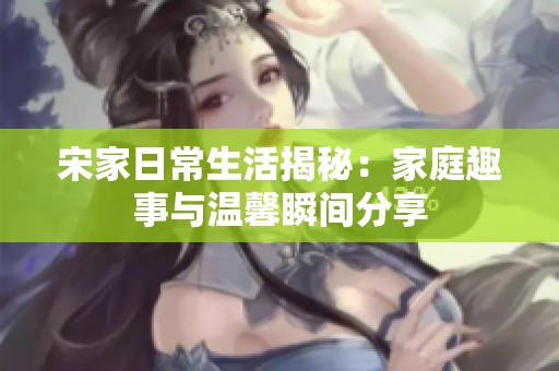 宋家日常生活揭秘：家庭趣事与温馨瞬间分享