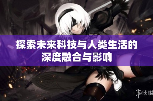 探索未来科技与人类生活的深度融合与影响