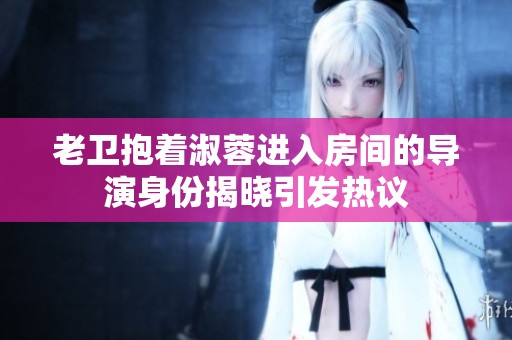 老卫抱着淑蓉进入房间的导演身份揭晓引发热议