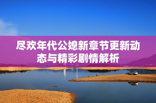 尽欢年代公媳新章节更新动态与精彩剧情解析